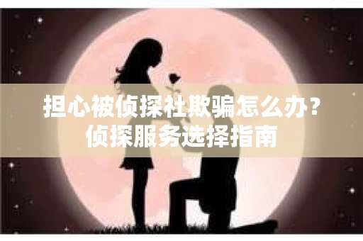 担心被侦探社欺骗怎么办？侦探服务选择指南