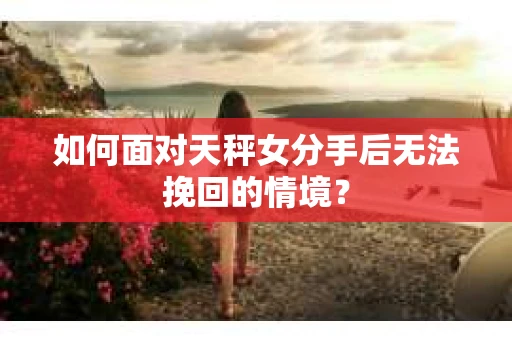 如何面对天秤女分手后无法挽回的情境？