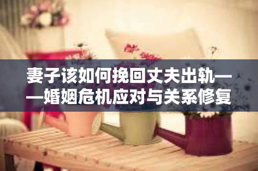 妻子该如何挽回丈夫出轨——婚姻危机应对与关系修复全攻略