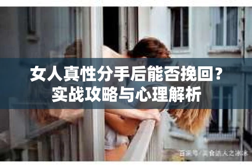 女人真性分手后能否挽回？实战攻略与心理解析