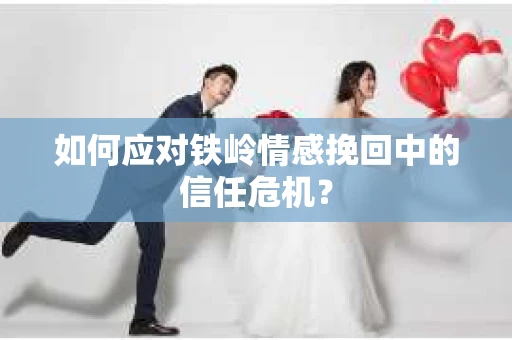 如何应对铁岭情感挽回中的信任危机？