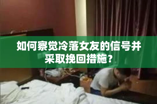 如何察觉冷落女友的信号并采取挽回措施？