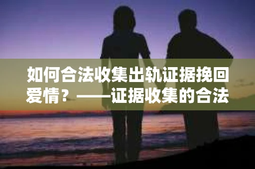如何合法收集出轨证据挽回爱情？——证据收集的合法性与有效性解析