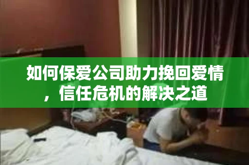 如何保爱公司助力挽回爱情，信任危机的解决之道