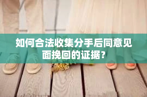 如何合法收集分手后同意见面挽回的证据？