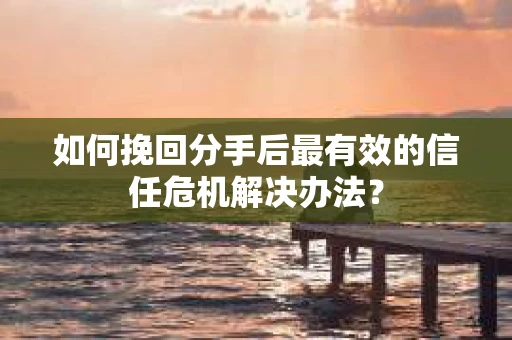 如何挽回分手后最有效的信任危机解决办法？