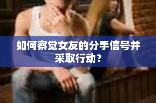 如何察觉女友的分手信号并采取行动？