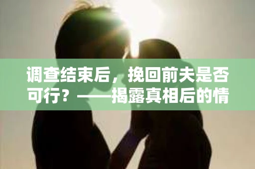 调查结束后，挽回前夫是否可行？——揭露真相后的情感疗愈与人生决策