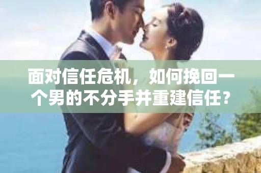 面对信任危机，如何挽回一个男的不分手并重建信任？