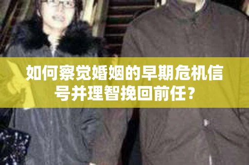 如何察觉婚姻的早期危机信号并理智挽回前任？