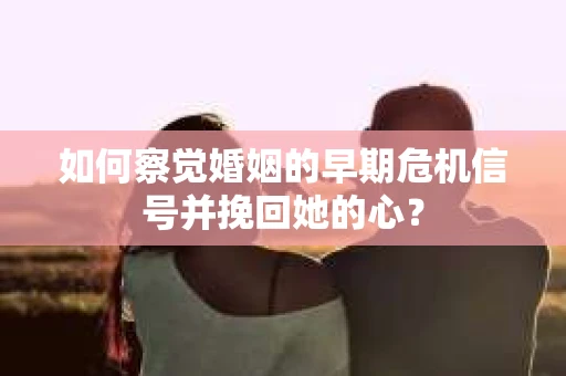 如何察觉婚姻的早期危机信号并挽回她的心？
