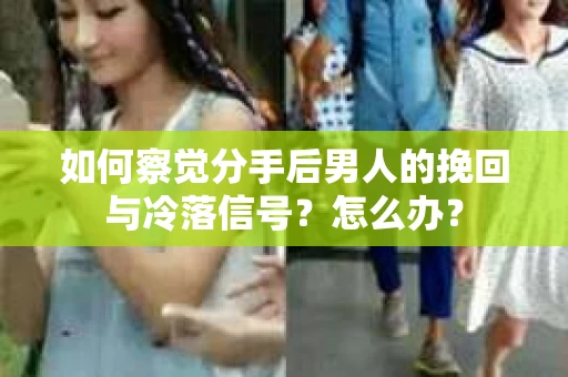 如何察觉分手后男人的挽回与冷落信号？怎么办？