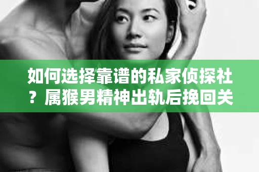 如何选择靠谱的私家侦探社？属猴男精神出轨后挽回关系的关键一步