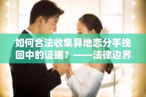 如何合法收集异地恋分手挽回中的证据？——法律边界内的取证策略