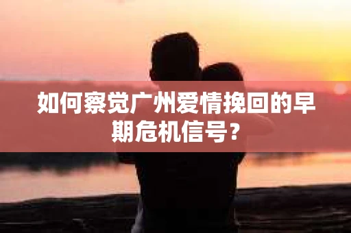 如何察觉广州爱情挽回的早期危机信号？