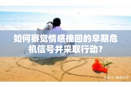 如何察觉情感挽回的早期危机信号并采取行动？