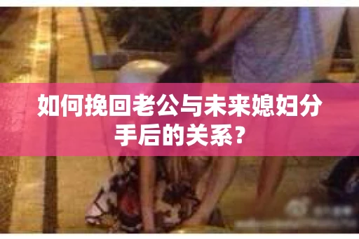 如何挽回老公与未来媳妇分手后的关系？