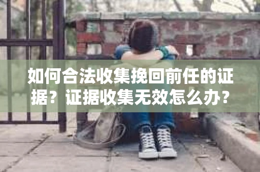 如何合法收集挽回前任的证据?证据收集无效怎么办? 如何合法收集挽回前任的证据?证据收集无效怎么办?