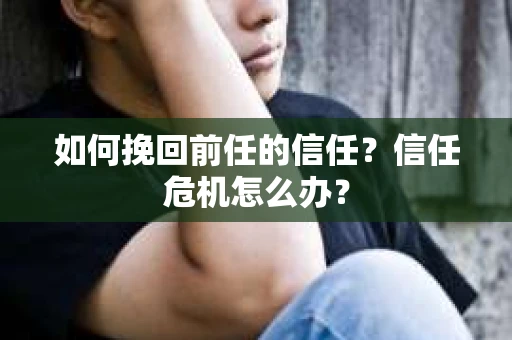 如何挽回前任的信任？信任危机怎么办？