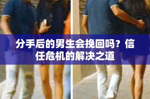 分手后的男生会挽回吗？信任危机的解决之道