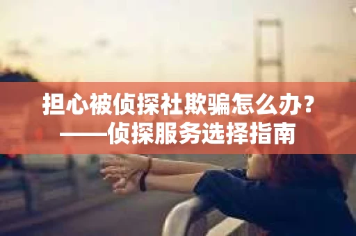 担心被侦探社欺骗怎么办？——侦探服务选择指南